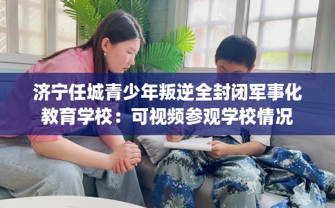 济宁任城青少年叛逆全封闭军事化教育学校：可视频参观学校情况