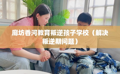 廊坊香河教育叛逆孩子学校（解决叛逆期问题）