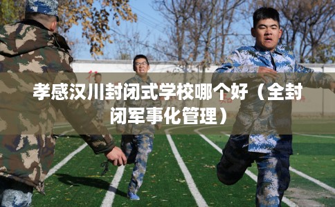 孝感汉川封闭式学校哪个好（全封闭军事化管理）