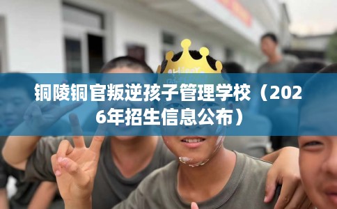 铜陵铜官叛逆孩子管理学校（2026年招生信息公布）