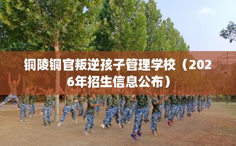 铜陵铜官叛逆孩子管理学校（2026年招生信息公布）