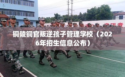 铜陵铜官叛逆孩子管理学校（2026年招生信息公布）