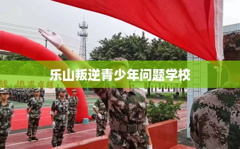 乐山叛逆青少年问题学校