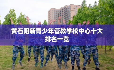 黄石阳新青少年管教学校中心十大排名一览