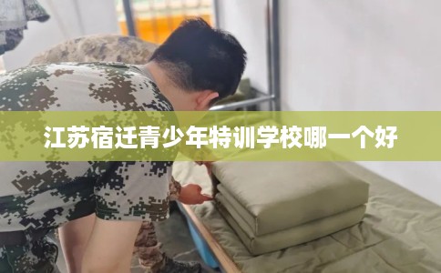 江苏宿迁青少年特训学校哪一个好