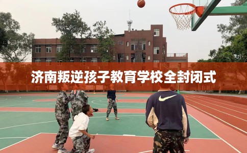 济南叛逆孩子教育学校全封闭式