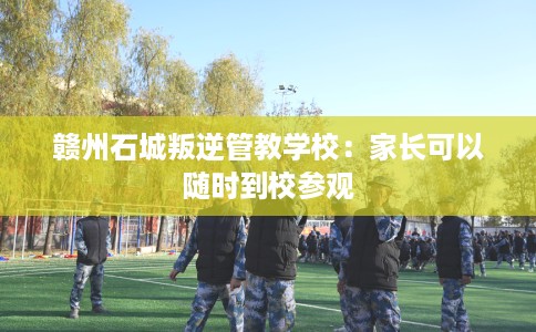 赣州石城叛逆管教学校：家长可以随时到校参观
