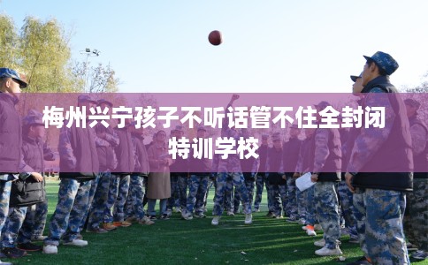 梅州兴宁孩子不听话管不住全封闭特训学校