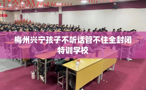 梅州兴宁孩子不听话管不住全封闭特训学校