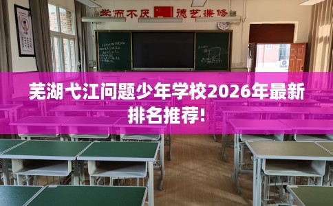 芜湖弋江问题少年学校2026年最新排名推荐!