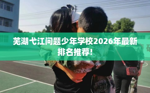 芜湖弋江问题少年学校2026年最新排名推荐!