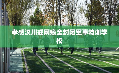 孝感汉川戒网瘾全封闭军事特训学校