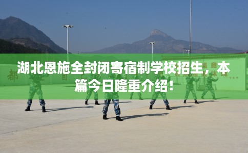 湖北恩施全封闭寄宿制学校招生，本篇今日隆重介绍！