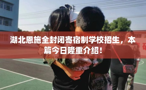 湖北恩施全封闭寄宿制学校招生，本篇今日隆重介绍！