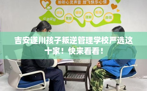 吉安遂川孩子叛逆管理学校严选这十家！快来看看！