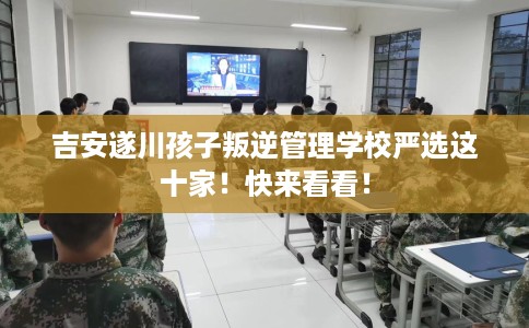 吉安遂川孩子叛逆管理学校严选这十家！快来看看！