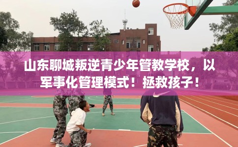 山东聊城叛逆青少年管教学校，以军事化管理模式！拯救孩子！