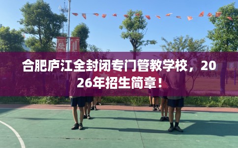 合肥庐江全封闭专门管教学校，2026年招生简章！