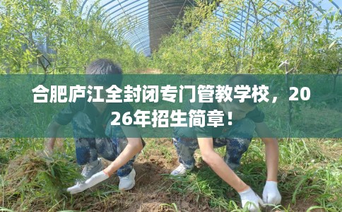 合肥庐江全封闭专门管教学校，2026年招生简章！