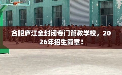 合肥庐江全封闭专门管教学校，2026年招生简章！