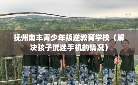 抚州南丰青少年叛逆教育学校（解决孩子沉迷手机的情况）