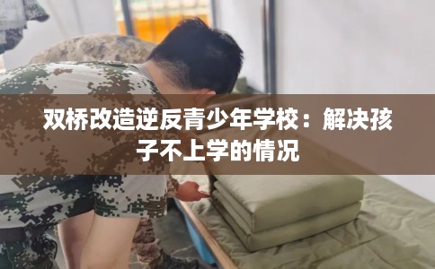 双桥改造逆反青少年学校：解决孩子不上学的情况