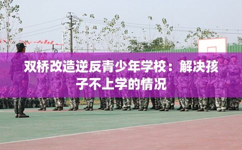 双桥改造逆反青少年学校：解决孩子不上学的情况