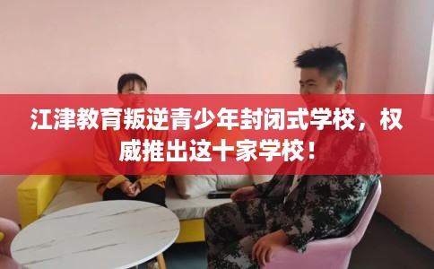 江津教育叛逆青少年封闭式学校，权威推出这十家学校！
