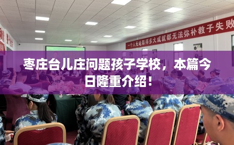 枣庄台儿庄问题孩子学校，本篇今日隆重介绍！