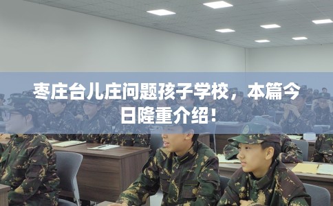 枣庄台儿庄问题孩子学校，本篇今日隆重介绍！