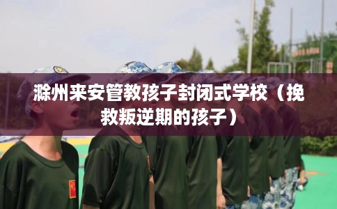 滁州来安管教孩子封闭式学校（挽救叛逆期的孩子）