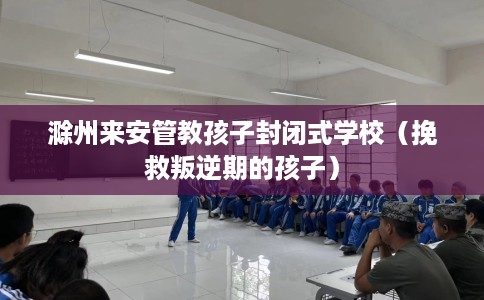 滁州来安管教孩子封闭式学校（挽救叛逆期的孩子）