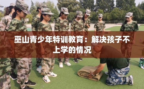 巫山青少年特训教育：解决孩子不上学的情况