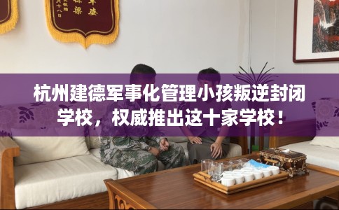 杭州建德军事化管理小孩叛逆封闭学校，权威推出这十家学校！