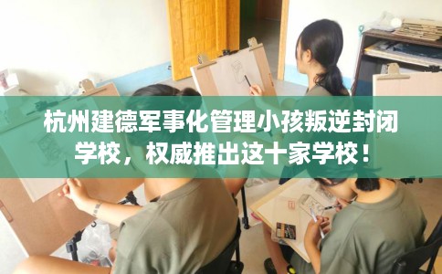 杭州建德军事化管理小孩叛逆封闭学校，权威推出这十家学校！