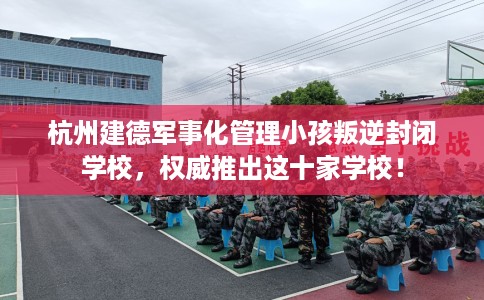 杭州建德军事化管理小孩叛逆封闭学校，权威推出这十家学校！