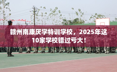 赣州南康厌学特训学校,2025年这10家学校错过亏大! 赣州南康厌学特训学校,2025年这10家学校错过亏大!