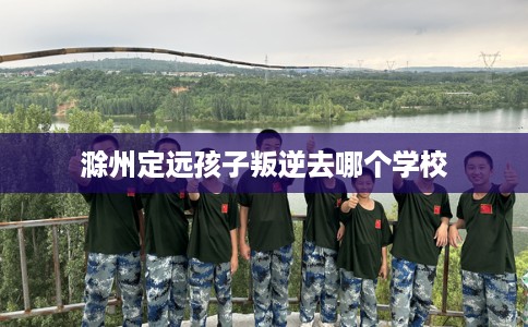 滁州定远孩子叛逆去哪个学校