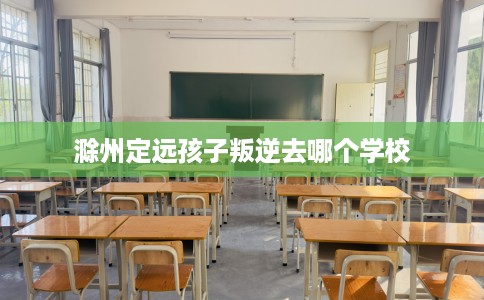 滁州定远孩子叛逆去哪个学校