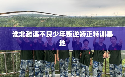 淮北濉溪不良少年叛逆矫正特训基地