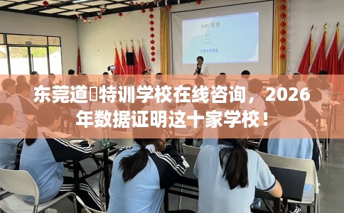 东莞道滘特训学校在线咨询，2026年数据证明这十家学校！