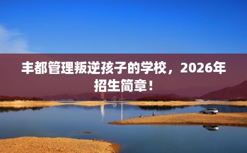 丰都管理叛逆孩子的学校，2026年招生简章！