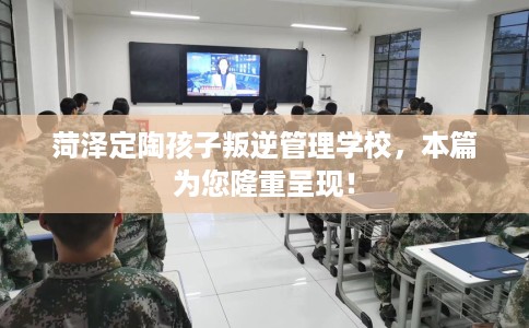 菏泽定陶孩子叛逆管理学校，本篇为您隆重呈现！
