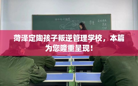 菏泽定陶孩子叛逆管理学校，本篇为您隆重呈现！