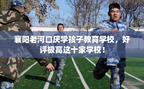 襄阳老河口厌学孩子教育学校，好评极高这十家学校！