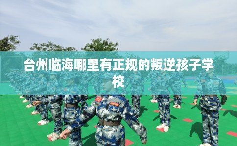 台州临海哪里有正规的叛逆孩子学校