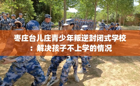 枣庄台儿庄青少年叛逆封闭式学校：解决孩子不上学的情况