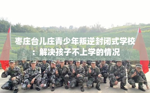 枣庄台儿庄青少年叛逆封闭式学校：解决孩子不上学的情况