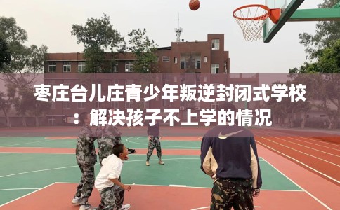 枣庄台儿庄青少年叛逆封闭式学校：解决孩子不上学的情况