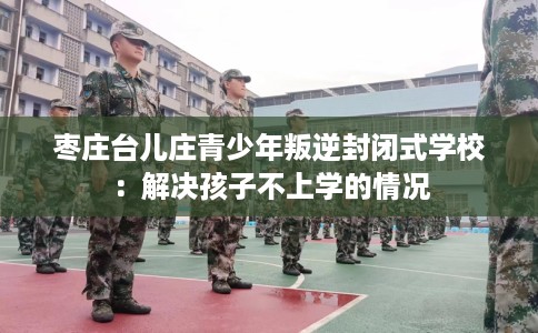 枣庄台儿庄青少年叛逆封闭式学校：解决孩子不上学的情况